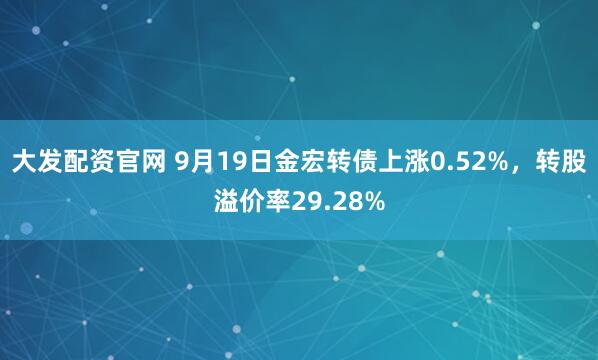 大发配资官网 9月19日金宏转债上涨0.52%，转股溢价率29.28%