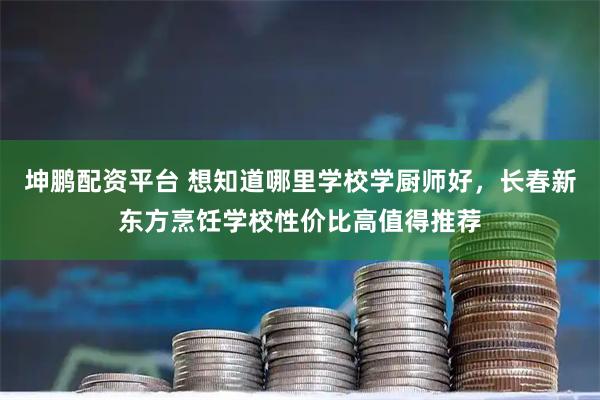 坤鹏配资平台 想知道哪里学校学厨师好，长春新东方烹饪学校性价比高值得推荐