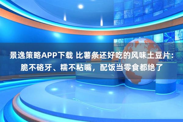 景逸策略APP下载 比薯条还好吃的风味土豆片：脆不硌牙、糯不粘嘴，配饭当零食都绝了