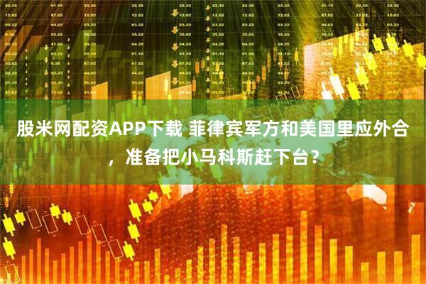 股米网配资APP下载 菲律宾军方和美国里应外合，准备把小马科斯赶下台？