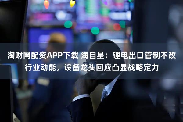 淘财网配资APP下载 海目星：锂电出口管制不改行业动能，设备龙头回应凸显战略定力