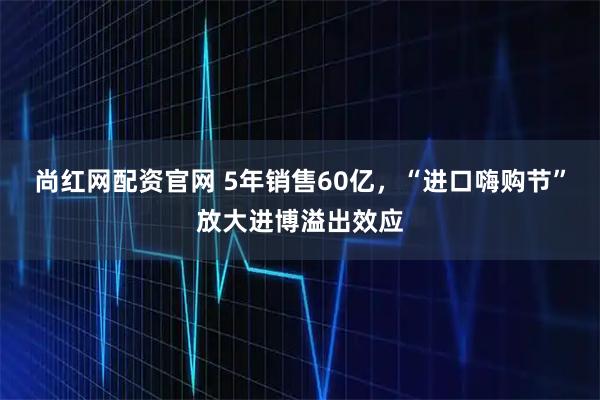 尚红网配资官网 5年销售60亿,“进口嗨购节”放大进博溢出效应