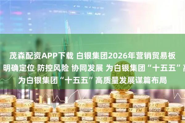 茂森配资APP下载 白银集团2026年营销贸易板块工作研讨会强调:明确定位 防控风险 协同发展 为白银集团“十五五”高质量发展谋篇布局