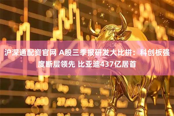 沪深通配资官网 A股三季报研发大比拼：科创板强度断层领先 比亚迪437亿居首