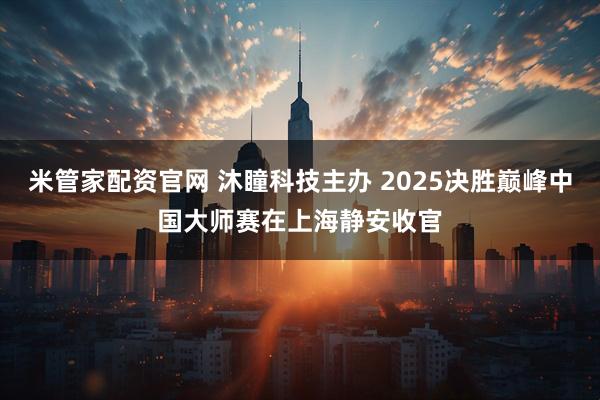 米管家配资官网 沐瞳科技主办 2025决胜巅峰中国大师赛在上海静安收官