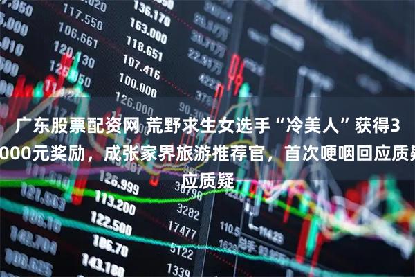 广东股票配资网 荒野求生女选手“冷美人”获得38000元奖励，成张家界旅游推荐官，首次哽咽回应质疑