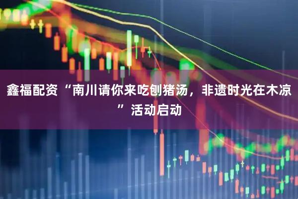 鑫福配资 “南川请你来吃刨猪汤，非遗时光在木凉” 活动启动