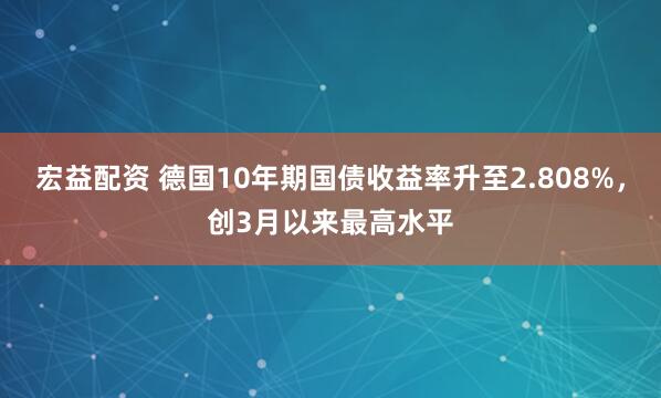 宏益配资 德国10年期国债收益率升至2.808%，创3月以来最高水平