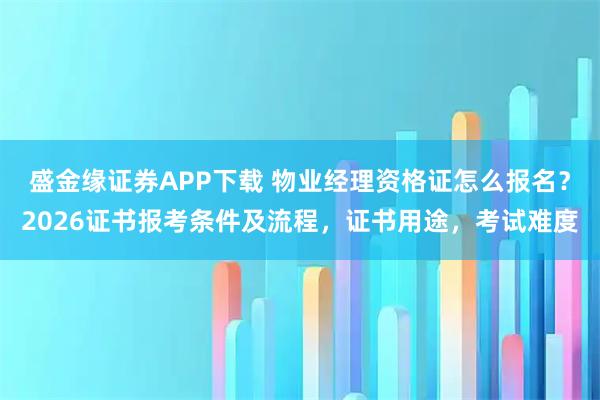 盛金缘证券APP下载 物业经理资格证怎么报名？2026证书报考条件及流程，证书用途，考试难度