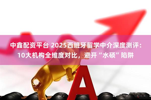 中鑫配资平台 2025西班牙留学中介深度测评：10大机构全维度对比，避开“水硕”陷阱