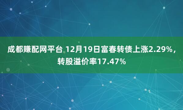 成都赚配网平台 12月19日富春转债上涨2.29%,转股溢价率17.47%