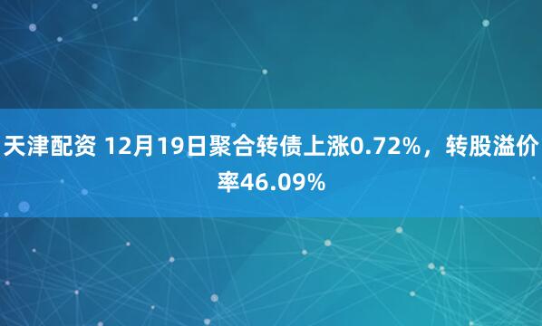 天津配资 12月19日聚合转债上涨0.72%，转股溢价率46.09%