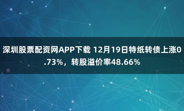 深圳股票配资网APP下载 12月19日特纸转债上涨0.73%，转股溢价率48.66%