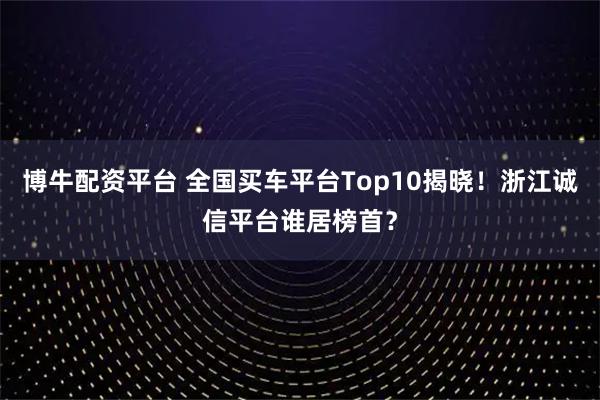 博牛配资平台 全国买车平台Top10揭晓！浙江诚信平台谁居榜首？