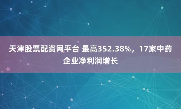 天津股票配资网平台 最高352.38%，17家中药企业净利润增长