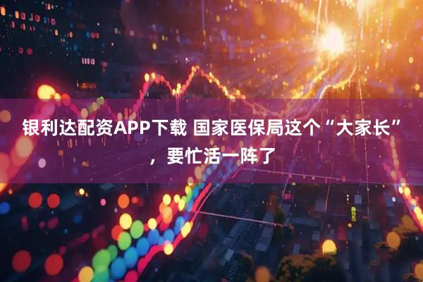 银利达配资APP下载 国家医保局这个“大家长”，要忙活一阵了