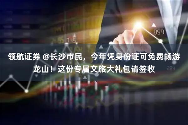 领航证券 @长沙市民，今年凭身份证可免费畅游龙山！这份专属文旅大礼包请签收