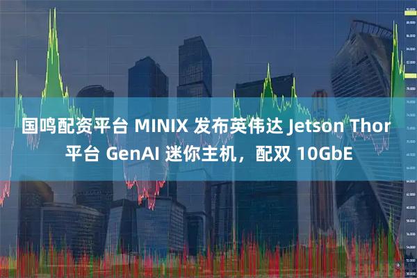 国鸣配资平台 MINIX 发布英伟达 Jetson Thor 平台 GenAI 迷你主机，配双 10GbE