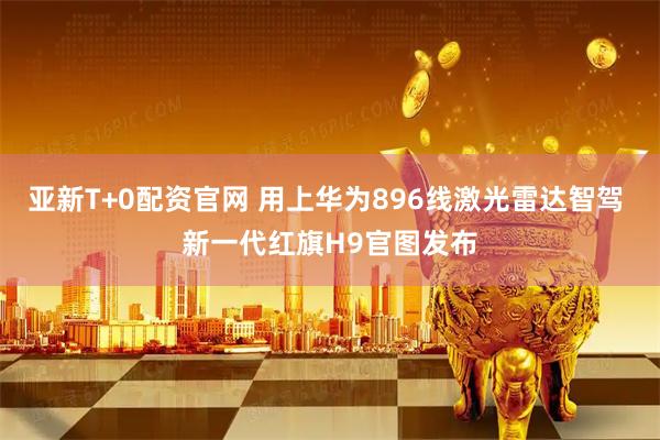 亚新T+0配资官网 用上华为896线激光雷达智驾 新一代红旗H9官图发布
