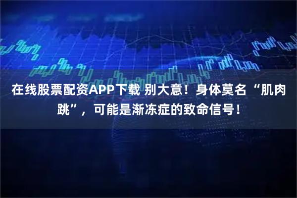 在线股票配资APP下载 别大意！身体莫名 “肌肉跳”，可能是渐冻症的致命信号！