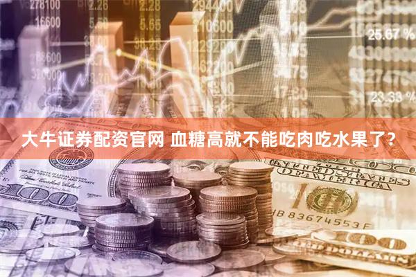 大牛证券配资官网 血糖高就不能吃肉吃水果了？