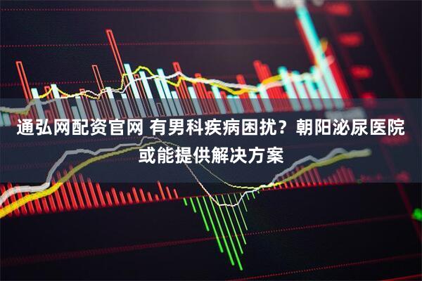 通弘网配资官网 有男科疾病困扰？朝阳泌尿医院或能提供解决方案