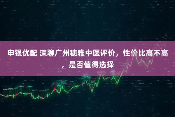 申银优配 深聊广州穗雅中医评价，性价比高不高，是否值得选择