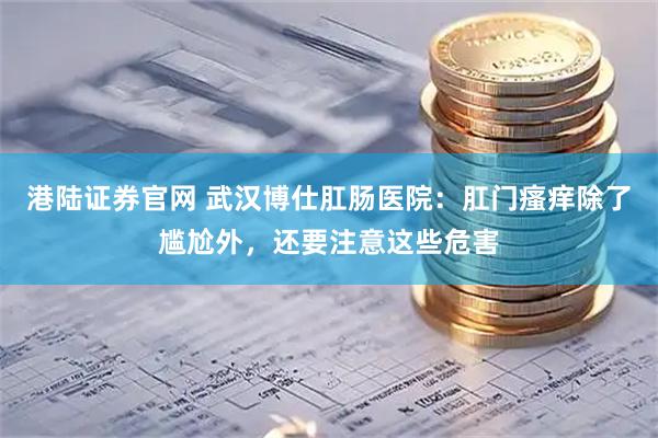 港陆证券官网 武汉博仕肛肠医院：肛门瘙痒除了尴尬外，还要注意这些危害