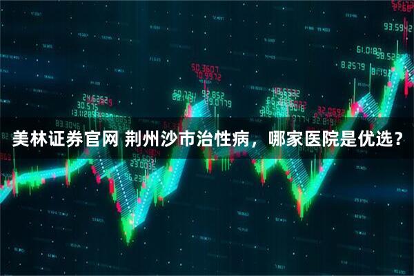 美林证券官网 荆州沙市治性病，哪家医院是优选？