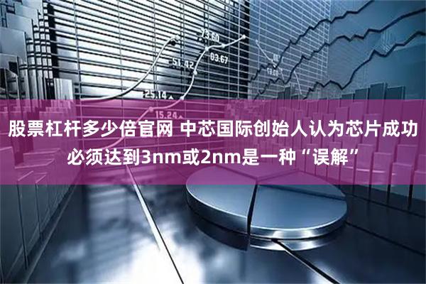 股票杠杆多少倍官网 中芯国际创始人认为芯片成功必须达到3nm或2nm是一种“误解”