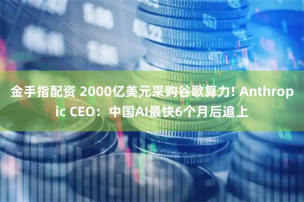 金手指配资 2000亿美元采购谷歌算力! Anthropic CEO：中国AI最快6个月后追上