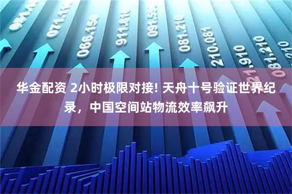 华金配资 2小时极限对接! 天舟十号验证世界纪录，中国空间站物流效率飙升