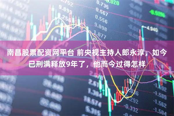 南昌股票配资网平台 前央视主持人郎永淳，如今已刑满释放9年了，他而今过得怎样