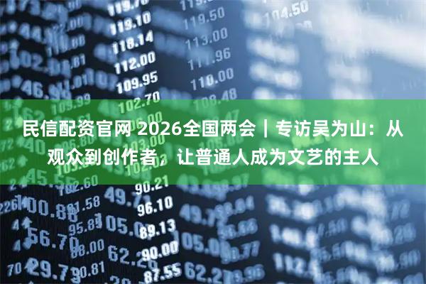 民信配资官网 2026全国两会｜专访吴为山：从观众到创作者，让普通人成为文艺的主人