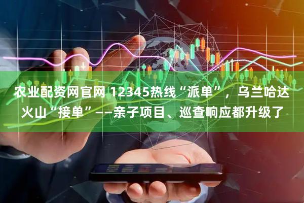 农业配资网官网 12345热线“派单”,乌兰哈达火山“接单”——亲子项目、巡查响应都升级了