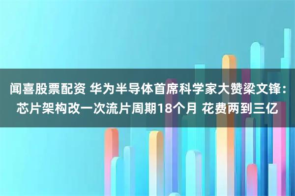 闻喜股票配资 华为半导体首席科学家大赞梁文锋：芯片架构改一次流片周期18个月 花费两到三亿