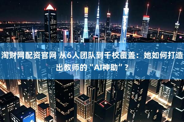 淘财网配资官网 从6人团队到千校覆盖：她如何打造出教师的“AI神助”?