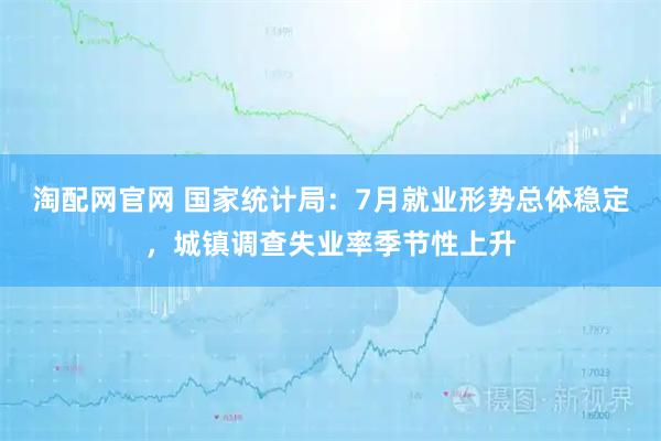 淘配网官网 国家统计局：7月就业形势总体稳定，城镇调查失业率季节性上升