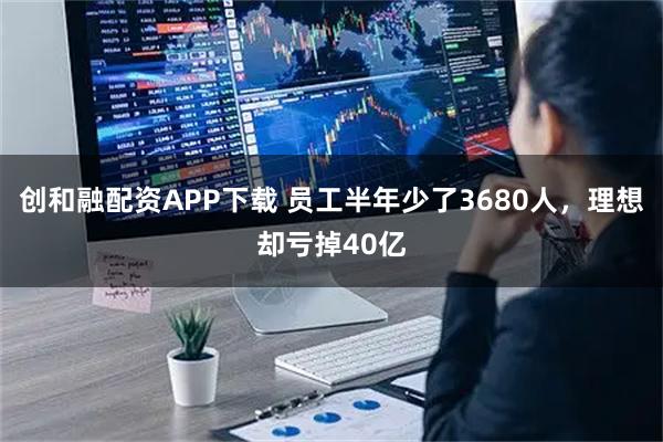 创和融配资APP下载 员工半年少了3680人，理想却亏掉40亿