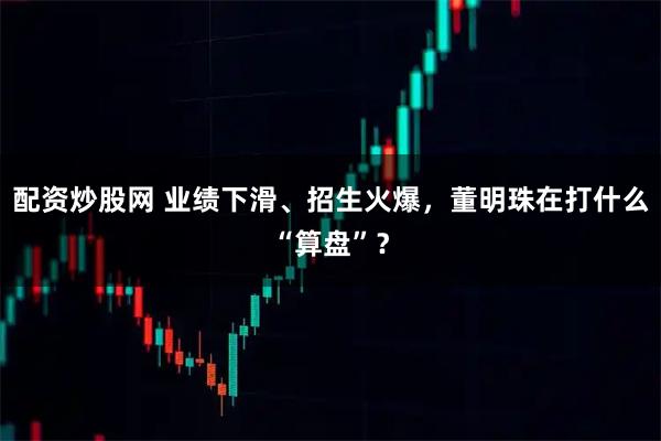 配资炒股网 业绩下滑、招生火爆，董明珠在打什么“算盘”？