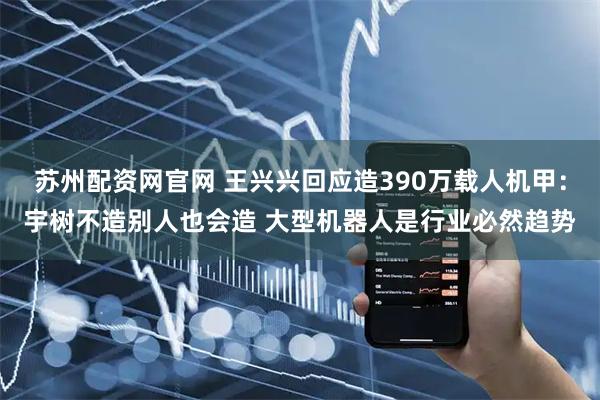 苏州配资网官网 王兴兴回应造390万载人机甲：宇树不造别人也会造 大型机器人是行业必然趋势